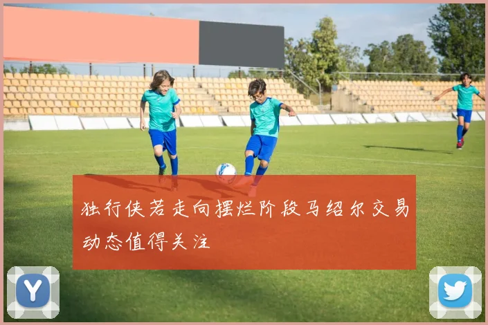 独行侠若走向摆烂阶段马绍尔交易动态值得关注