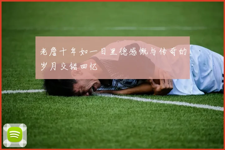 老詹十年如一日里德感慨与传奇的岁月交错回忆