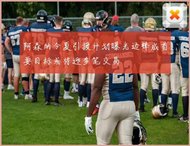 阿森纳今夏引援计划曝光边锋成首要目标或将迎多笔交易