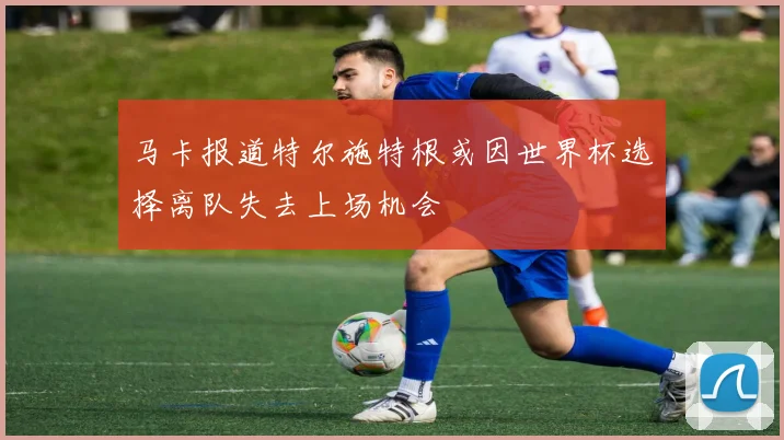 马卡报道特尔施特根或因世界杯选择离队失去上场机会