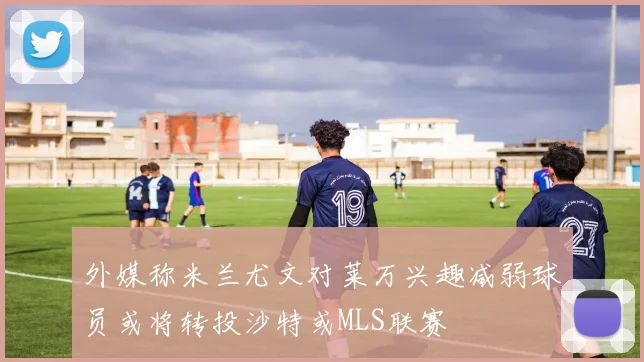 外媒称米兰尤文对莱万兴趣减弱球员或将转投沙特或MLS联赛