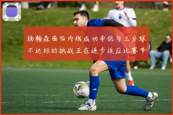 杨瀚森面临内线成功率低与三分球不达标的挑战正在逐步适应比赛节奏