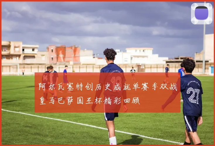 阿尔瓦塞特创历史成就单赛季双战皇马巴萨国王杯精彩回顾