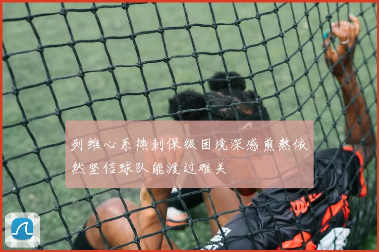 列维心系热刺保级困境深感煎熬依然坚信球队能渡过难关