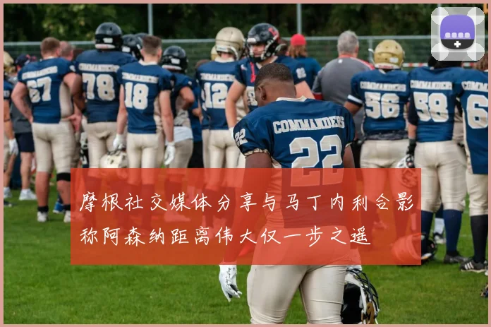 摩根社交媒体分享与马丁内利合影称阿森纳距离伟大仅一步之遥