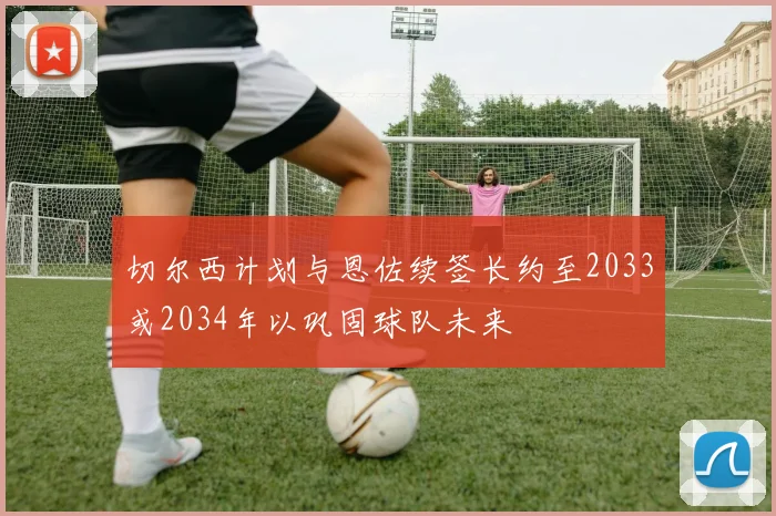 切尔西计划与恩佐续签长约至2033或2034年以巩固球队未来