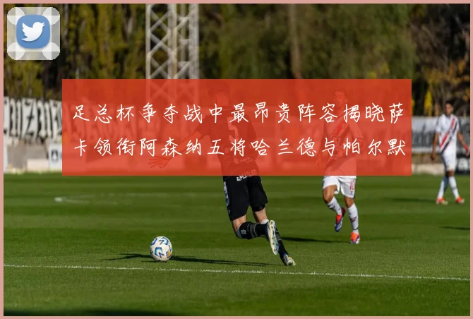 足总杯争夺战中最昂贵阵容揭晓萨卡领衔阿森纳五将哈兰德与帕尔默同在列