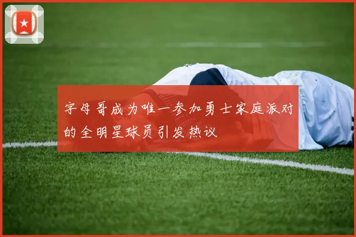 字母哥成为唯一参加勇士家庭派对的全明星球员引发热议