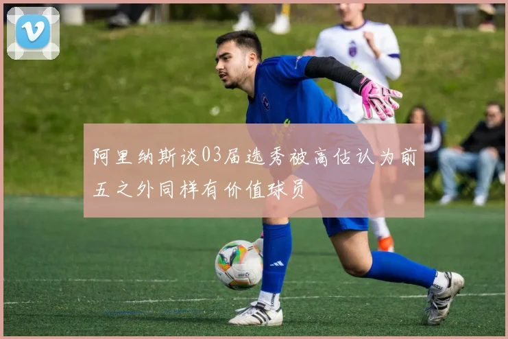 阿里纳斯谈03届选秀被高估认为前五之外同样有价值球员
