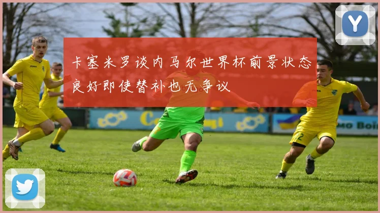 卡塞米罗谈内马尔世界杯前景状态良好即使替补也无争议