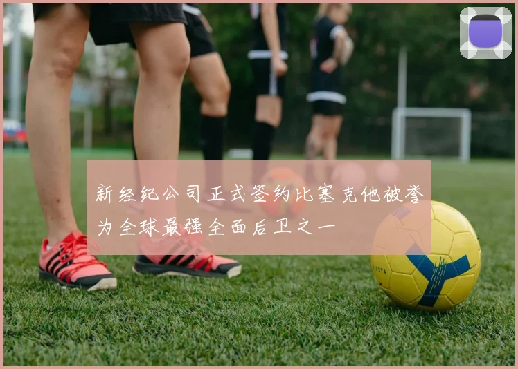 新经纪公司正式签约比塞克他被誉为全球最强全面后卫之一